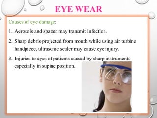 EYE WEAR
Causes of eye damage:
1. Aerosols and spatter may transmit infection.
2. Sharp debris projected from mouth while using air turbine
handpiece, ultrasonic scaler may cause eye injury.
3. Injuries to eyes of patients caused by sharp instruments
especially in supine position.
 