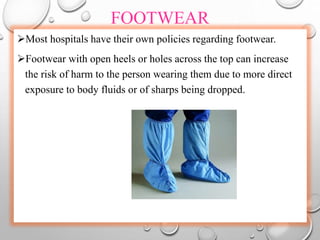 FOOTWEAR
Most hospitals have their own policies regarding footwear.
Footwear with open heels or holes across the top can increase
the risk of harm to the person wearing them due to more direct
exposure to body fluids or of sharps being dropped.
 