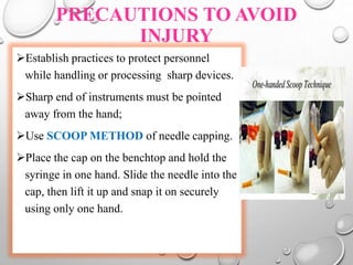 PRECAUTIONS TO AVOID
INJURY
Establish practices to protect personnel
while handling or processing sharp devices.
Sharp end of instruments must be pointed
away from the hand;
Use SCOOP METHOD of needle capping.
Place the cap on the benchtop and hold the
syringe in one hand. Slide the needle into the
cap, then lift it up and snap it on securely
using only one hand.
 