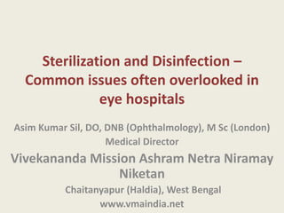 Sterilization and Disinfection –
Common issues often overlooked in
eye hospitals
Asim Kumar Sil, DO, DNB (Ophthalmology), M Sc (London)
Medical Director

Vivekananda Mission Ashram Netra Niramay
Niketan
Chaitanyapur (Haldia), West Bengal
www.vmaindia.net

 
