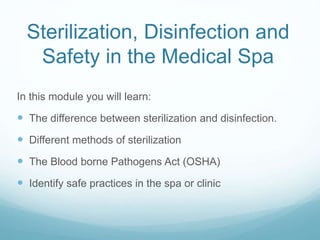 Sterilization, Disinfection and
Safety in the Medical Spa
In this module you will learn:
 The difference between sterilization and disinfection.
 Different methods of sterilization
 The Blood borne Pathogens Act (OSHA)
 Identify safe practices in the spa or clinic
 
