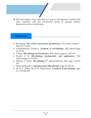 Dry heat requires more time than wet heat to kill organisms ,boiling kills
most vegetative cells but not bacterial spores & pressure cookers
&autoclaves achieve sterilization
 Remington. The science and practice of pharmacy, 21st edition volume-1,
Page no.776-801.
 Ananthanarayan ,Paniker's. Textbook of microbiology, (8th edition) page
no.30-38.
 Tortora, Microbiology an introduction. (9th edition) page no. 188-197.
 Purohit S S, Microbiology fundamentals and applications. (6th
edition) page no.354-366.
 Michael J. Pelzar, Microbiology.(5th
edition).McGraw Hill, page no.474-
491.
 Hugo and Russell 's, Pharmaceutical Microbiology. page no.336-345.
 Dr. R. C. Dubey, Dr. D. K. Maheshwari, A textbook of microbiology. page
no. 110.546-549.
References
 