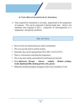 Toxic effect of elevated levels of electrolytes.
 Time required for sterilization is inversely proportional to the temperature
of exposure. This can be expressed as thermal death time, which is the
minimum time required to kill a suspension of microorganisms at a
temperature and specific conditions.
• Hot air ovens are electrical devices used in sterilization.
• The oven uses dry heat to sterilize articles.
• Generally, they can be operated from 50 to 300 C (122 to 572 F) .
• There is a thermostat controlling the temperature.
• This is the most widely used method of sterilization by dry heat.
• Items:glassware, forceps, scissors, scalpels, all-glass syringes,
swabs, liquid paraffin, dusting powder, fats, grease.
• (Materials should be properly arranged to allow free circulation of air)
Hot Air Oven
 