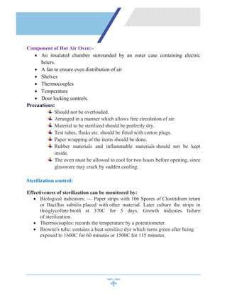 Component of Hot Air Oven:-
 An insulated chamber surrounded by an outer case containing electric
heters.
 A fan to ensure even distribution of air
 Shelves
 Thermocouples
 Temperature
 Door locking controls.
Precautions:
Should not be overloaded.
Arranged in a manner which allows free circulation of air.
Material to be sterilized should be perfectly dry.
Test tubes, flasks etc. should be fitted with cotton plugs.
Paper wrapping of the items should be done.
Rubber materials and inflammable materials should not be kept
inside.
The oven must be allowed to cool for two hours before opening, since
glassware may crack by sudden cooling.
Sterilization control:
Effectiveness of sterilization can be monitored by:
 Biological indicators: — Paper strips with 106 Spores of Clostridium tetani
or Bacillus subtilis placed with other material. Later culture the strips in
thioglycollate broth at 370C for 5 days. Growth indicates failure
of sterilization.
 Thermocouples: records the temperature by a potentiometer.
 Browne's tube: contains a heat sensitive dye which turns green after being
exposed to 1600C for 60 minutes or 1500C for 115 minutes.
 