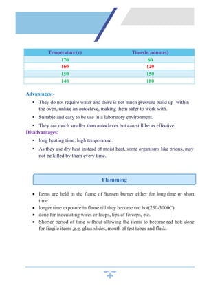Advantages:-
• They do not require water and there is not much pressure build up within
the oven, unlike an autoclave, making them safer to work with.
• Suitable and easy to be use in a laboratory environment.
• They are much smaller than autoclaves but can still be as effective.
Disadvantages:
• long heating time, high temperature.
• As they use dry heat instead of moist heat, some organisms like prions, may
not be killed by them every time.
 Items are held in the flame of Bunsen burner either for long time or short
time
 longer time exposure in flame till they become red hot(250-3000C)
 done for inoculating wires or loops, tips of forceps, etc.
 Shorter period of time without allowing the items to become red hot: done
for fragile items ,e.g. glass slides, mouth of test tubes and flask.
Temperature (c) Time(in minutes)
170 60
160 120
150 150
140 180
Flamming
 