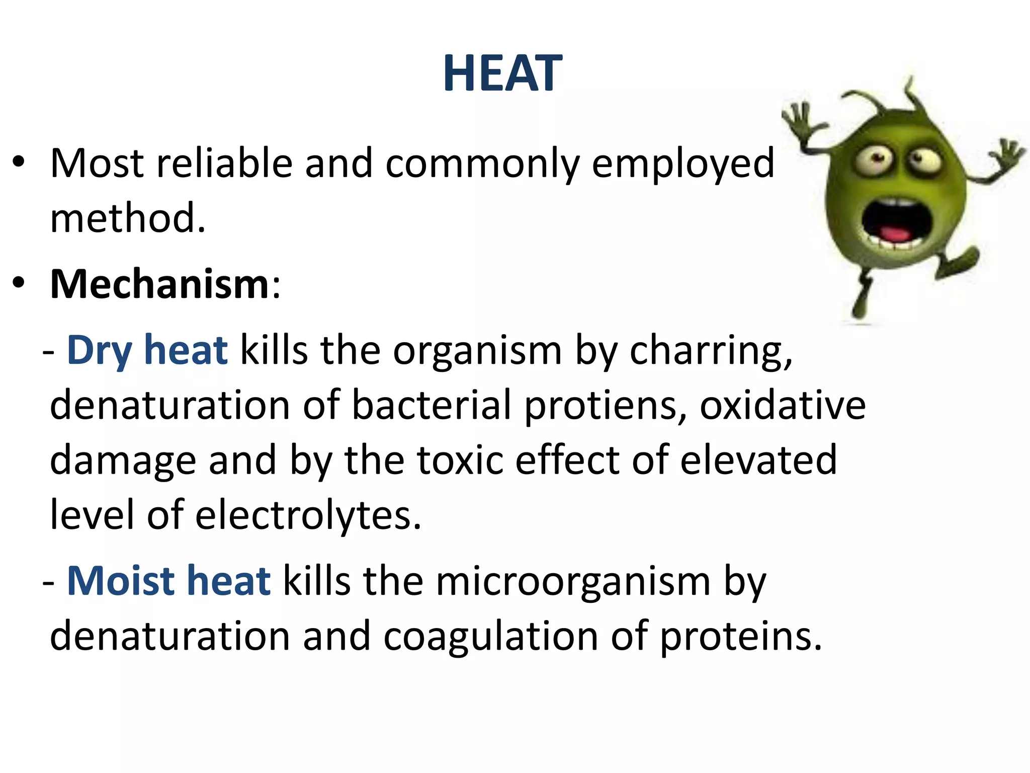 HEAT
• Most reliable and commonly employed
method.
• Mechanism:
- Dry heat kills the organism by charring,
denaturation of bacterial protiens, oxidative
damage and by the toxic effect of elevated
level of electrolytes.
- Moist heat kills the microorganism by
denaturation and coagulation of proteins.
 
