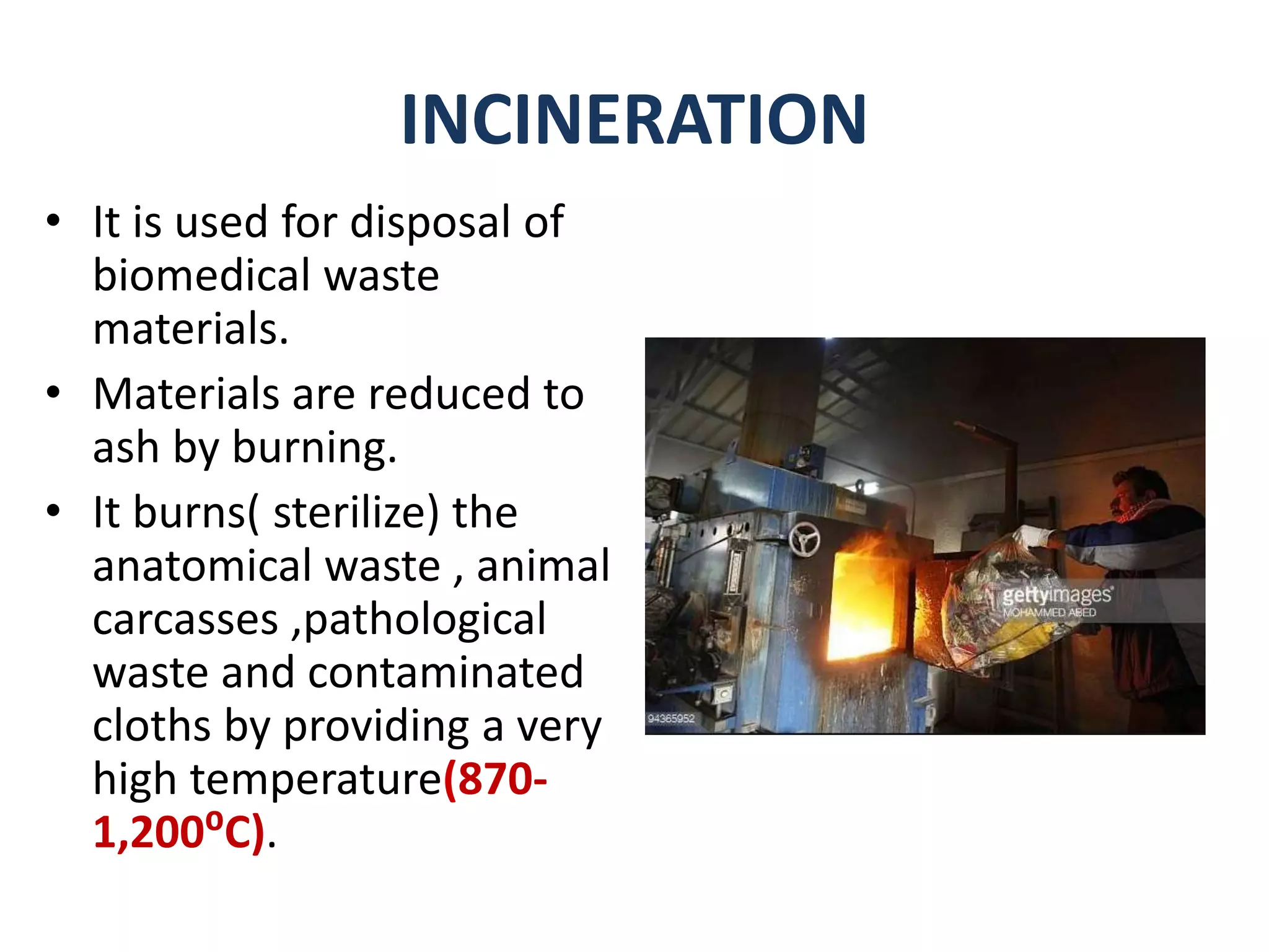 INCINERATION
• It is used for disposal of
biomedical waste
materials.
• Materials are reduced to
ash by burning.
• It burns( sterilize) the
anatomical waste , animal
carcasses ,pathological
waste and contaminated
cloths by providing a very
high temperature(870-
1,200⁰C).
 