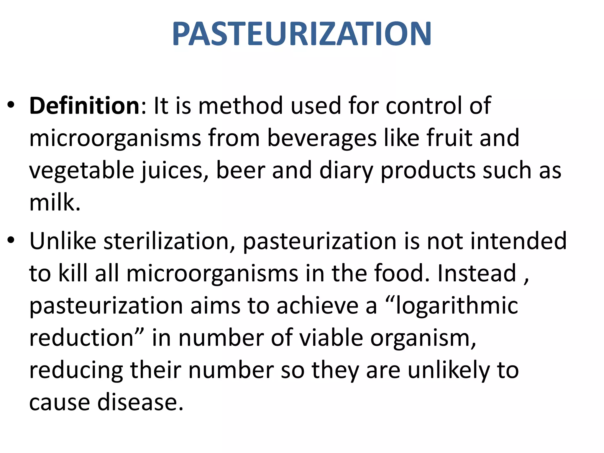 PASTEURIZATION
• Definition: It is method used for control of
microorganisms from beverages like fruit and
vegetable juices, beer and diary products such as
milk.
• Unlike sterilization, pasteurization is not intended
to kill all microorganisms in the food. Instead ,
pasteurization aims to achieve a “logarithmic
reduction” in number of viable organism,
reducing their number so they are unlikely to
cause disease.
 