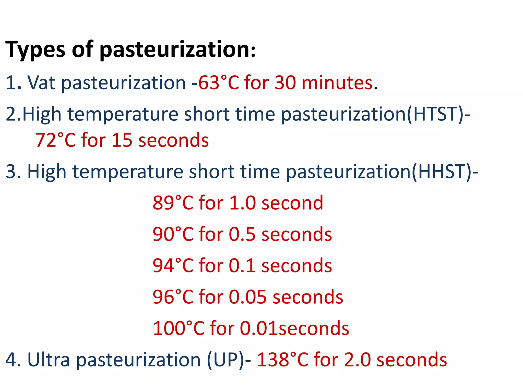 Types of pasteurization:
1. Vat pasteurization -63°C for 30 minutes.
2.High temperature short time pasteurization(HTST)-
72°C for 15 seconds
3. High temperature short time pasteurization(HHST)-
89°C for 1.0 second
90°C for 0.5 seconds
94°C for 0.1 seconds
96°C for 0.05 seconds
100°C for 0.01seconds
4. Ultra pasteurization (UP)- 138°C for 2.0 seconds
 