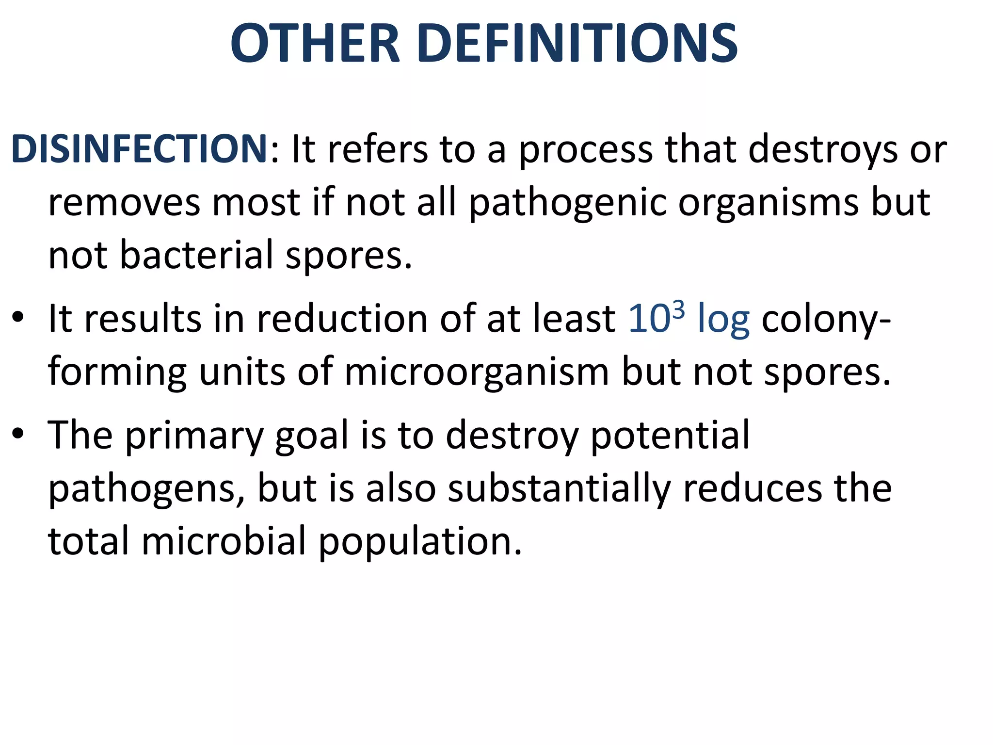 OTHER DEFINITIONS
DISINFECTION: It refers to a process that destroys or
removes most if not all pathogenic organisms but
not bacterial spores.
• It results in reduction of at least 103 log colony-
forming units of microorganism but not spores.
• The primary goal is to destroy potential
pathogens, but is also substantially reduces the
total microbial population.
 