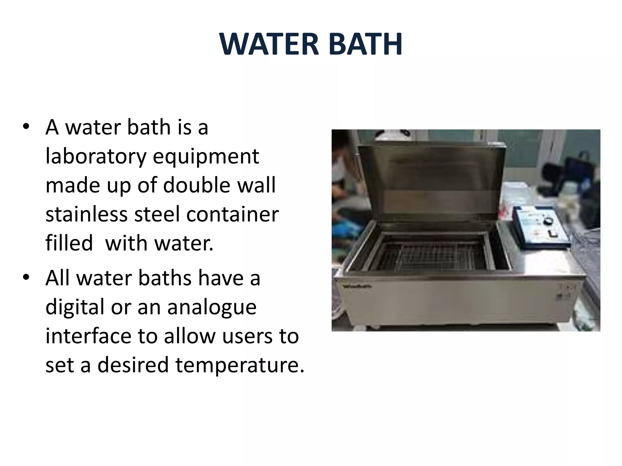 WATER BATH
• A water bath is a
laboratory equipment
made up of double wall
stainless steel container
filled with water.
• All water baths have a
digital or an analogue
interface to allow users to
set a desired temperature.
 