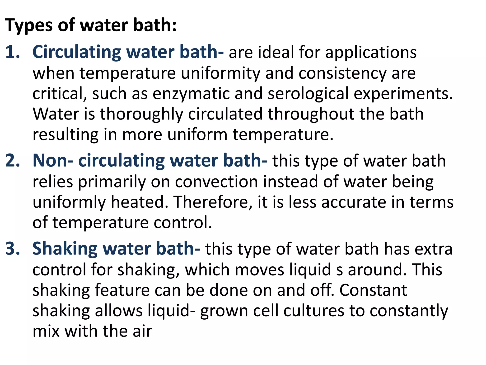 Types of water bath:
1. Circulating water bath- are ideal for applications
when temperature uniformity and consistency are
critical, such as enzymatic and serological experiments.
Water is thoroughly circulated throughout the bath
resulting in more uniform temperature.
2. Non- circulating water bath- this type of water bath
relies primarily on convection instead of water being
uniformly heated. Therefore, it is less accurate in terms
of temperature control.
3. Shaking water bath- this type of water bath has extra
control for shaking, which moves liquid s around. This
shaking feature can be done on and off. Constant
shaking allows liquid- grown cell cultures to constantly
mix with the air
 