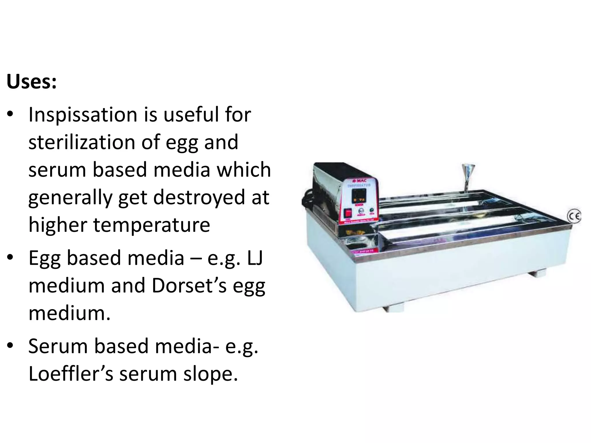 Uses:
• Inspissation is useful for
sterilization of egg and
serum based media which
generally get destroyed at
higher temperature
• Egg based media – e.g. LJ
medium and Dorset’s egg
medium.
• Serum based media- e.g.
Loeffler’s serum slope.
 