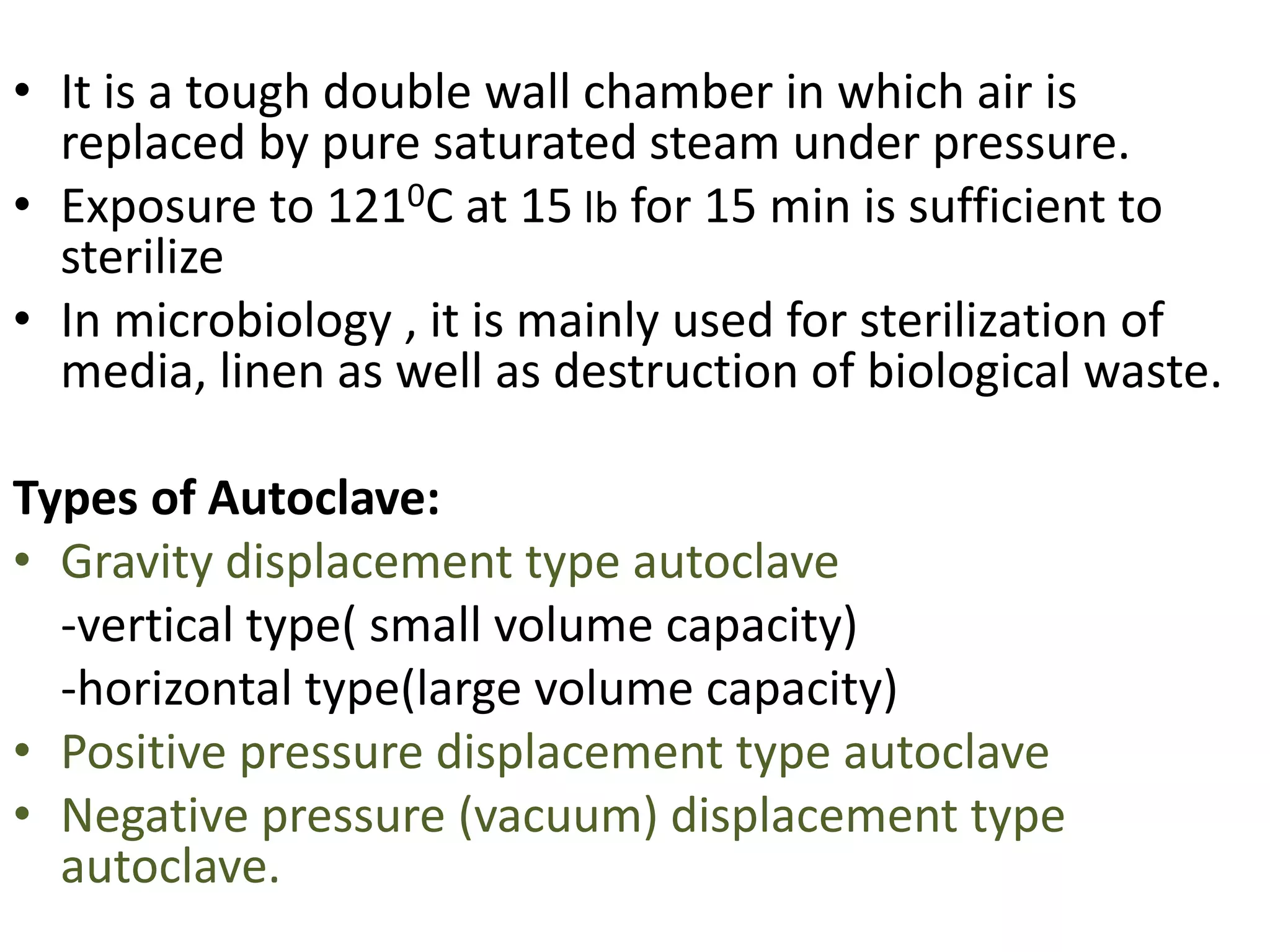 • It is a tough double wall chamber in which air is
replaced by pure saturated steam under pressure.
• Exposure to 1210C at 15 lb for 15 min is sufficient to
sterilize
• In microbiology , it is mainly used for sterilization of
media, linen as well as destruction of biological waste.
Types of Autoclave:
• Gravity displacement type autoclave
-vertical type( small volume capacity)
-horizontal type(large volume capacity)
• Positive pressure displacement type autoclave
• Negative pressure (vacuum) displacement type
autoclave.
 