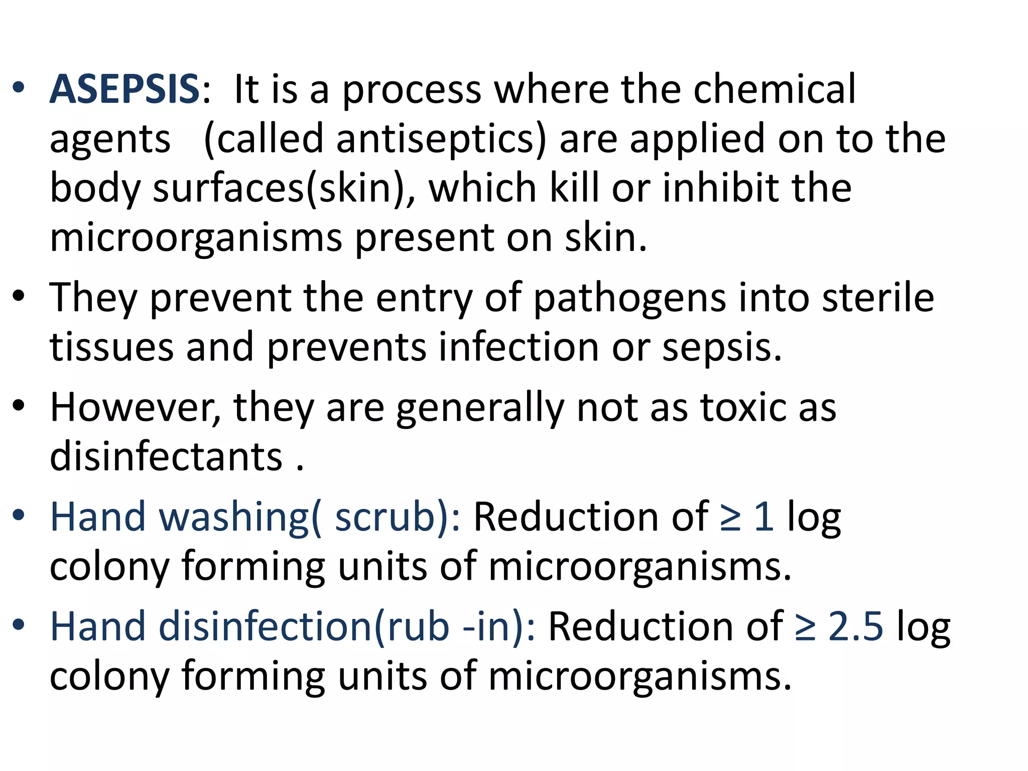 • ASEPSIS: It is a process where the chemical
agents (called antiseptics) are applied on to the
body surfaces(skin), which kill or inhibit the
microorganisms present on skin.
• They prevent the entry of pathogens into sterile
tissues and prevents infection or sepsis.
• However, they are generally not as toxic as
disinfectants .
• Hand washing( scrub): Reduction of ≥ 1 log
colony forming units of microorganisms.
• Hand disinfection(rub -in): Reduction of ≥ 2.5 log
colony forming units of microorganisms.
 