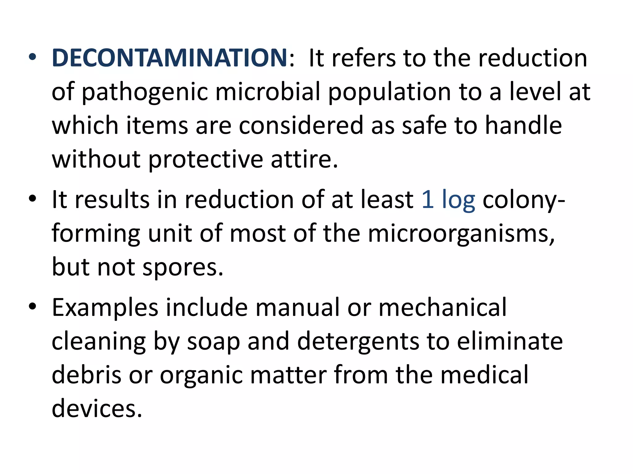 • DECONTAMINATION: It refers to the reduction
of pathogenic microbial population to a level at
which items are considered as safe to handle
without protective attire.
• It results in reduction of at least 1 log colony-
forming unit of most of the microorganisms,
but not spores.
• Examples include manual or mechanical
cleaning by soap and detergents to eliminate
debris or organic matter from the medical
devices.
 