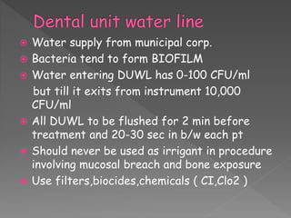  Water supply from municipal corp.
 Bacteria tend to form BIOFILM
 Water entering DUWL has 0-100 CFU/ml
but till it exits from instrument 10,000
CFU/ml
 All DUWL to be flushed for 2 min before
treatment and 20-30 sec in b/w each pt
 Should never be used as irrigant in procedure
involving mucosal breach and bone exposure
 Use filters,biocides,chemicals ( CI,Clo2 )
 