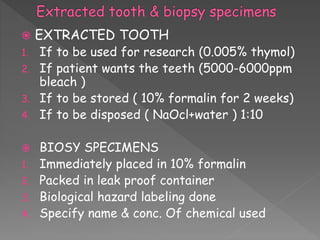  EXTRACTED TOOTH
1. If to be used for research (0.005% thymol)
2. If patient wants the teeth (5000-6000ppm
bleach )
3. If to be stored ( 10% formalin for 2 weeks)
4. If to be disposed ( NaOcl+water ) 1:10
 BIOSY SPECIMENS
1. Immediately placed in 10% formalin
2. Packed in leak proof container
3. Biological hazard labeling done
4. Specify name & conc. Of chemical used
 