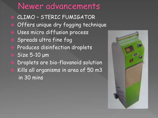  CLIMO – STERIC FUMIGATOR
 Offers unique dry fogging technique
 Uses micro diffusion process
 Spreads ultra fine fog
 Produces disinfection droplets
 Size 5-10 μm
 Droplets are bio-flavanoid solution
 Kills all organisms in area of 50 m3
in 30 mins
 