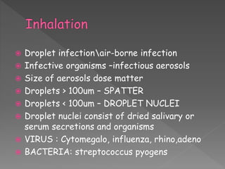  Droplet infectionair-borne infection
 Infective organisms –infectious aerosols
 Size of aerosols dose matter
 Droplets > 100um – SPATTER
 Droplets < 100um – DROPLET NUCLEI
 Droplet nuclei consist of dried salivary or
serum secretions and organisms
 VIRUS : Cytomegalo, influenza, rhino,adeno
 BACTERIA: streptococcus pyogens
 