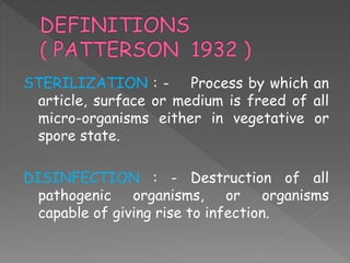 STERILIZATION : - Process by which an
article, surface or medium is freed of all
micro-organisms either in vegetative or
spore state.
DISINFECTION : - Destruction of all
pathogenic organisms, or organisms
capable of giving rise to infection.
 