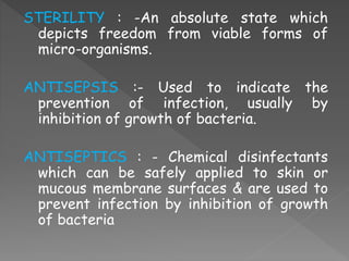 STERILITY : -An absolute state which
depicts freedom from viable forms of
micro-organisms.
ANTISEPSIS :- Used to indicate the
prevention of infection, usually by
inhibition of growth of bacteria.
ANTISEPTICS : - Chemical disinfectants
which can be safely applied to skin or
mucous membrane surfaces & are used to
prevent infection by inhibition of growth
of bacteria
 