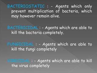 BACTERIOSTATIC : - Agents which only
prevent multiplication of bacteria, which
may however remain alive.
BACTERICIDAL : - Agents which are able to
kill the bacteria completely.
FUNGICIDAL : - Agents which are able to
kill the fungi completely
VIRECIDAL : - Agents which are able to kill
the virus completely
 