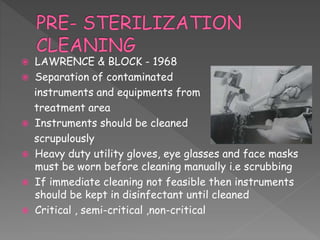  LAWRENCE & BLOCK - 1968
 Separation of contaminated
instruments and equipments from
treatment area
 Instruments should be cleaned
scrupulously
 Heavy duty utility gloves, eye glasses and face masks
must be worn before cleaning manually i.e scrubbing
 If immediate cleaning not feasible then instruments
should be kept in disinfectant until cleaned
 Critical , semi-critical ,non-critical
 