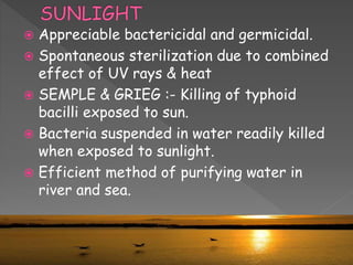  Appreciable bactericidal and germicidal.
 Spontaneous sterilization due to combined
effect of UV rays & heat
 SEMPLE & GRIEG :- Killing of typhoid
bacilli exposed to sun.
 Bacteria suspended in water readily killed
when exposed to sunlight.
 Efficient method of purifying water in
river and sea.
 