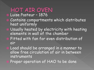  Luise Pasteur – 1876
 Contains compartments which distributes
heat uniformly
 Usually heated by electricity with heating
elements in wall of the chamber
 Fitted with fan for even distribution of
air
 Load should be arranged in a manner to
allow free circulation of air in between
instruments
 Proper operation of HAO to be done
 