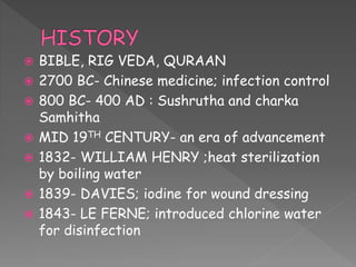  BIBLE, RIG VEDA, QURAAN
 2700 BC- Chinese medicine; infection control
 800 BC- 400 AD : Sushrutha and charka
Samhitha
 MID 19TH CENTURY- an era of advancement
 1832- WILLIAM HENRY ;heat sterilization
by boiling water
 1839- DAVIES; iodine for wound dressing
 1843- LE FERNE; introduced chlorine water
for disinfection
 