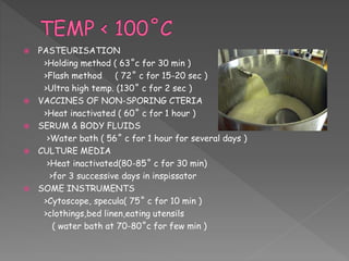  PASTEURISATION
>Holding method ( 63˚c for 30 min )
>Flash method ( 72˚ c for 15-20 sec )
>Ultra high temp. (130˚ c for 2 sec )
 VACCINES OF NON-SPORING CTERIA
>Heat inactivated ( 60˚ c for 1 hour )
 SERUM & BODY FLUIDS
>Water bath ( 56˚ c for 1 hour for several days )
 CULTURE MEDIA
>Heat inactivated(80-85˚ c for 30 min)
>for 3 successive days in inspissator
 SOME INSTRUMENTS
>Cytoscope, specula( 75˚ c for 10 min )
>clothings,bed linen,eating utensils
( water bath at 70-80˚c for few min )
 