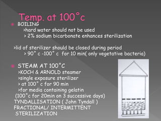  BOILING
>hard water should not be used
> 2% sodium bicarbonate enhances sterilization
>lid of sterilizer should be closed during period
> 90˚ c -100˚ c for 10 min( only vegetative bacteria)
 STEAM AT 100˚C
>KOCH & ARNOLD steamer
>single exposure sterilizer
> at 100˚ c for 90 min
>for media containing gelatin
(100˚c for 20min on 3 successive days)
TYNDALLISATION ( John Tyndall )
FRACTIONAL/ INTERMITTENT
STERILIZATION
 