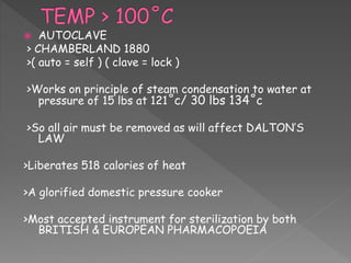  AUTOCLAVE
> CHAMBERLAND 1880
>( auto = self ) ( clave = lock )
>Works on principle of steam condensation to water at
pressure of 15 lbs at 121˚c/ 30 lbs 134˚c
>So all air must be removed as will affect DALTON’S
LAW
>Liberates 518 calories of heat
>A glorified domestic pressure cooker
>Most accepted instrument for sterilization by both
BRITISH & EUROPEAN PHARMACOPOEIA
 