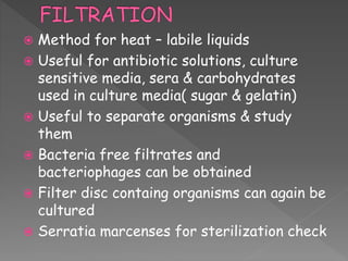  Method for heat – labile liquids
 Useful for antibiotic solutions, culture
sensitive media, sera & carbohydrates
used in culture media( sugar & gelatin)
 Useful to separate organisms & study
them
 Bacteria free filtrates and
bacteriophages can be obtained
 Filter disc containg organisms can again be
cultured
 Serratia marcenses for sterilization check
 