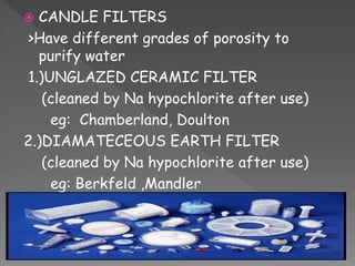  CANDLE FILTERS
>Have different grades of porosity to
purify water
1.)UNGLAZED CERAMIC FILTER
(cleaned by Na hypochlorite after use)
eg: Chamberland, Doulton
2.)DIAMATECEOUS EARTH FILTER
(cleaned by Na hypochlorite after use)
eg: Berkfeld ,Mandler
 