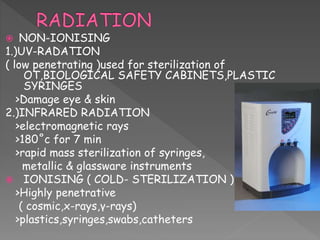  NON-IONISING
1.)UV-RADATION
( low penetrating )used for sterilization of
OT,BIOLOGICAL SAFETY CABINETS,PLASTIC
SYRINGES
>Damage eye & skin
2.)INFRARED RADIATION
>electromagnetic rays
>180˚c for 7 min
>rapid mass sterilization of syringes,
metallic & glassware instruments
 IONISING ( COLD- STERILIZATION )
>Highly penetrative
( cosmic,x-rays,γ-rays)
>plastics,syringes,swabs,catheters
 