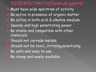  Must have wide spectrum of activity
 Be active in presence of organic matter
 Be active in both acid & alkaline medium
 Speedy and high penetrating power
 Be stable and compatible with other
chemicals
 Should not corrode metals
 Should not be toxic, irritaing,sensitizing
 Be safe and easy to use
 Be cheap and easily available
 
