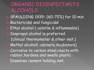  SPAULDING 1939- (60-70%) for 10 min
 Bactericidal and fungicidal
 Ethyl alcohol ( volatile & inflammable)
 Isopropyl alcohol is preferred
(clinical thermometer & other inst.)
 Methyl alcohol( cabinets,incubators)
 Corrosive to carbon steel,reacts with
rubber,hardens and swells plastic
 Dissolves cement holding inst.
 