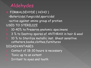  FORMALDEHYDE ( HCHO )
>Batericidal,fungicidal,sporicidal
>active against amino group of protien
USED TO STERILIZE
1. 10-40% to Preserve anatomic specimens
2. 3 % to Destroy spores of ANTHRAX in hair & wool
3. 10 % to Sterilize metallic inst. &heat sensitive
catheters,books,clothes,furnitures
DISADVANTAGES
1. Contact of 18-30 hours is necessary
2. Toxic up to an extent
3. Irritant to eyes and tooth
 