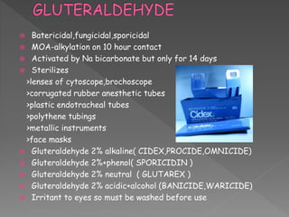  Batericidal,fungicidal,sporicidal
 MOA-alkylation on 10 hour contact
 Activated by Na bicarbonate but only for 14 days
 Sterilizes
>lenses of cytoscope,brochoscope
>corrugated rubber anesthetic tubes
>plastic endotracheal tubes
>polythene tubings
>metallic instruments
>face masks
 Gluteraldehyde 2% alkaline( CIDEX,PROCIDE,OMNICIDE)
 Gluteraldehyde 2%+phenol( SPORICIDIN )
 Gluteraldehyde 2% neutral ( GLUTAREX )
 Gluteraldehyde 2% acidic+alcohol (BANICIDE,WARICIDE)
 Irritant to eyes so must be washed before use
 