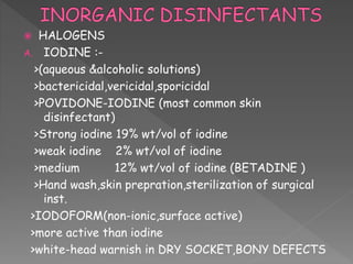  HALOGENS
A. IODINE :-
>(aqueous &alcoholic solutions)
>bactericidal,vericidal,sporicidal
>POVIDONE-IODINE (most common skin
disinfectant)
>Strong iodine 19% wt/vol of iodine
>weak iodine 2% wt/vol of iodine
>medium 12% wt/vol of iodine (BETADINE )
>Hand wash,skin prepration,sterilization of surgical
inst.
>IODOFORM(non-ionic,surface active)
>more active than iodine
>white-head warnish in DRY SOCKET,BONY DEFECTS
 
