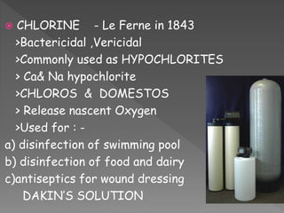  CHLORINE - Le Ferne in 1843
>Bactericidal ,Vericidal
>Commonly used as HYPOCHLORITES
> Ca& Na hypochlorite
>CHLOROS & DOMESTOS
> Release nascent Oxygen
>Used for : -
a) disinfection of swimming pool
b) disinfection of food and dairy
c)antiseptics for wound dressing
DAKIN’S SOLUTION
 