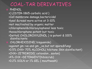  PHENOL
>( LISTER-1865-carbolic acid )
>Cell membrane damage,bactericidal
>lysol &cresol more active at 3-10%
>not inactivated by organic matter
>chlorophenol&chloroxylophenol less toxic
>hexachlorophene potent but toxic
>Dettol( CHOLOROXYLENOL ) is potent & 100%
disinfectants
 CHLORHEXIDINE( bisguanide)
>against gm +ve and gm _ve,but not spore&fungi
>0.5% CHX+ 70% ALCOHOL( hibitane Skin disinfectant)
>CHX+ CETRIMIDE( cetavalon , savlon)
>4% CHX +DETERGENT(hibiscrub)
>0.2% SOLN or 1% GEL ( mouthwash)
 