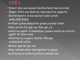  Potent skin and wound disinfectants bactericidal
 Impair DNA and destroy reproductive capacity
 Bacteriostatic & low bactericidal action
 ANILINE DYES
>brilliant green,malachite green,crystal violet
>more active for gm +ve than gm_ve
>selective agent in lowenstein jensen media no activity
agaist M.tuberculae
>inhibited by organic matter like pus
 ACRIDINE DYES
>Mainly against gm +ve
>slow release when impregnated in gauze
>proflavine,acryflavin,euflavin,aminacrine
 