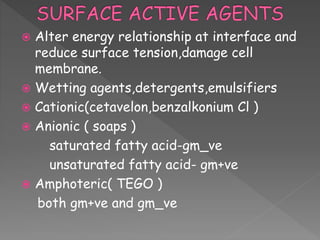  Alter energy relationship at interface and
reduce surface tension,damage cell
membrane.
 Wetting agents,detergents,emulsifiers
 Cationic(cetavelon,benzalkonium Cl )
 Anionic ( soaps )
saturated fatty acid-gm_ve
unsaturated fatty acid- gm+ve
 Amphoteric( TEGO )
both gm+ve and gm_ve
 