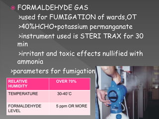  FORMALDEHYDE GAS
>used for FUMIGATION of wards,OT
>40%HCHO+potassium permanganate
>instrument used is STERI TRAX for 30
min
>irritant and toxic effects nullified with
ammonia
>parameters for fumigation:
RELATIVE
HUMIDITY
OVER 70%
TEMPERATURE 30-40˚C
FORMALDEHYDE
LEVEL
5 ppm OR MORE
 