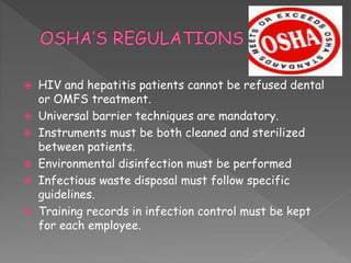  HIV and hepatitis patients cannot be refused dental
or OMFS treatment.
 Universal barrier techniques are mandatory.
 Instruments must be both cleaned and sterilized
between patients.
 Environmental disinfection must be performed
 Infectious waste disposal must follow specific
guidelines.
 Training records in infection control must be kept
for each employee.
 