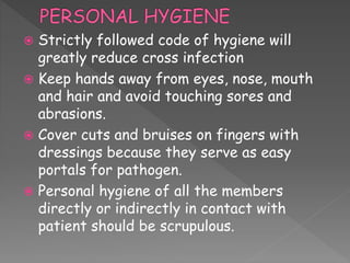  Strictly followed code of hygiene will
greatly reduce cross infection
 Keep hands away from eyes, nose, mouth
and hair and avoid touching sores and
abrasions.
 Cover cuts and bruises on fingers with
dressings because they serve as easy
portals for pathogen.
 Personal hygiene of all the members
directly or indirectly in contact with
patient should be scrupulous.
 