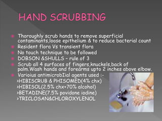  Thoroughly scrub hands to remove superficial
contaminants,loose epithelium & to reduce bacterial count
 Resident flora Vs transient flora
 No touch technique to be followed
 DOBSON &SHULLS – rule of 3
 Scrub all 4 surfaces of fingers,knuckels,back of
palm.Wash hands and forearms upto 2 inches above elbow.
 Varioius antimicrobIial agents used :-
>HIBISCRUB & PHISOMED(4% chx)
>HIBISOL(2.5% chx+70% alcohol)
>BETADINE(7.5% povidone iodine)
>TRICLOSAN&CHLOROXYLENOL
 